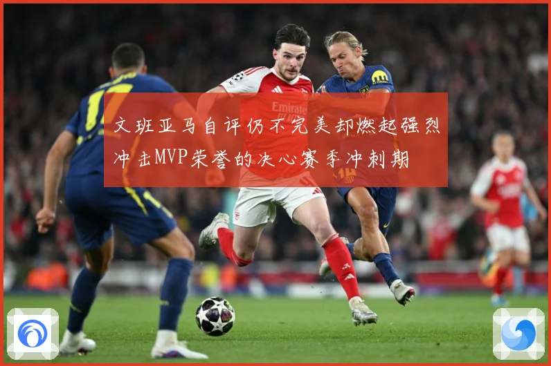 文班亚马自评仍不完美却燃起强烈冲击MVP荣誉的决心赛季冲刺期