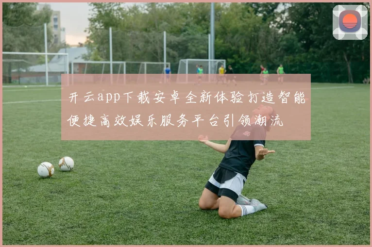 开云app下载安卓全新体验打造智能便捷高效娱乐服务平台引领潮流