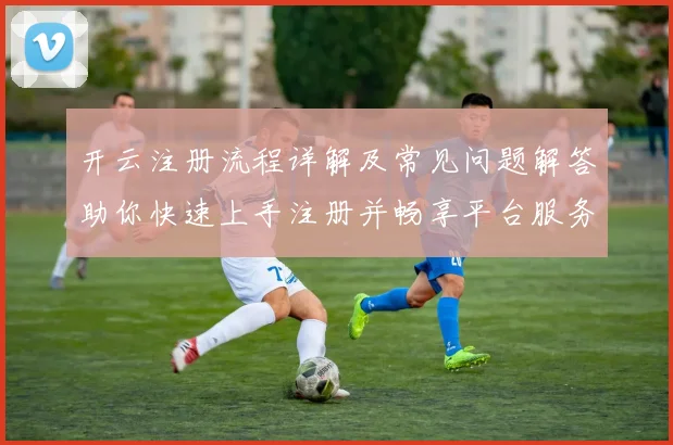 开云注册流程详解及常见问题解答助你快速上手注册并畅享平台服务
