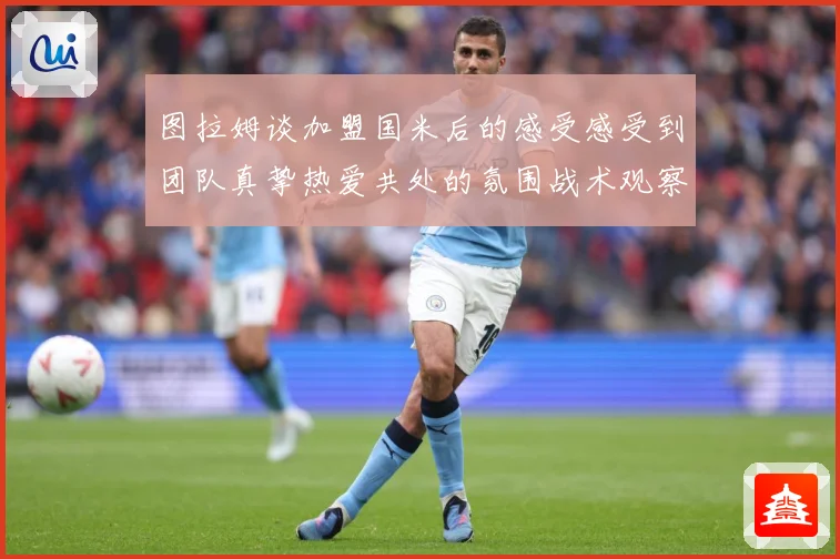 图拉姆谈加盟国米后的感受感受到团队真挚热爱共处的氛围战术观察