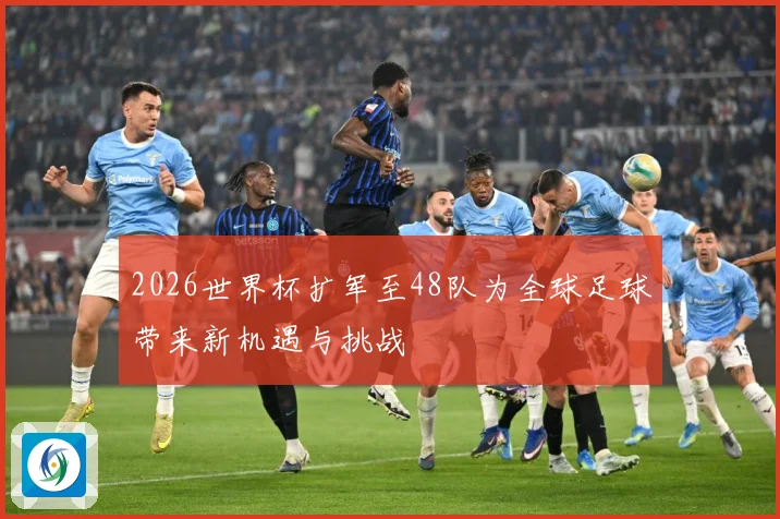 2026世界杯扩军至48队为全球足球带来新机遇与挑战