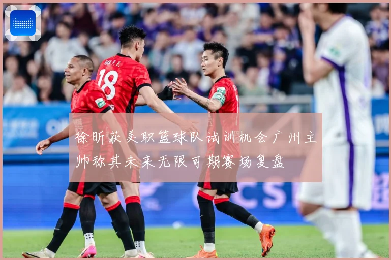 徐昕获美职篮球队试训机会广州主帅称其未来无限可期赛场复盘