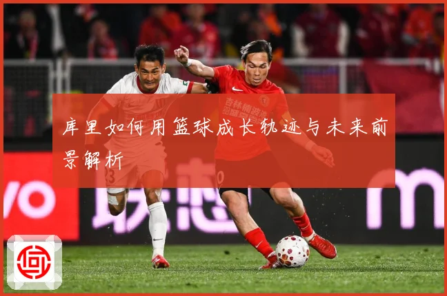 库里如何用篮球成长轨迹与未来前景解析