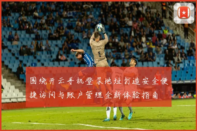 围绕开云手机登录地址打造安全便捷访问与账户管理全新体验指南