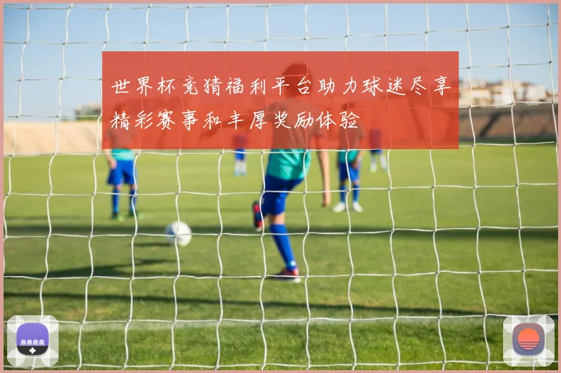 世界杯竞猜福利平台助力球迷尽享精彩赛事和丰厚奖励体验