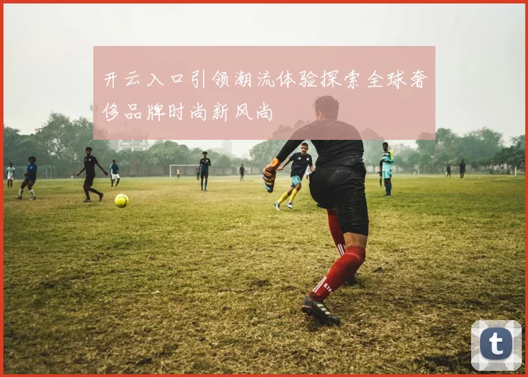 开云入口引领潮流体验探索全球奢侈品牌时尚新风尚