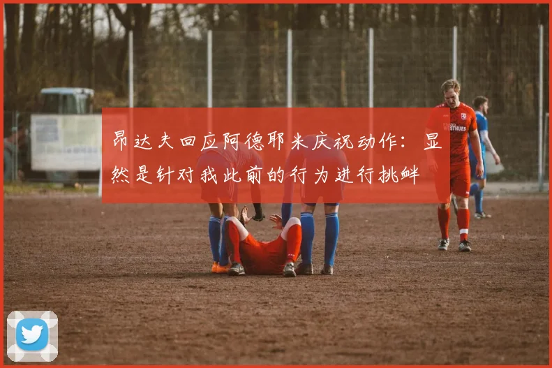昂达夫回应阿德耶米庆祝动作：显然是针对我此前的行为进行挑衅
