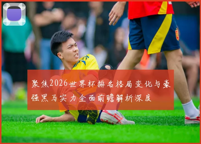 聚焦2026世界杯排名格局变化与豪强黑马实力全面前瞻解析深度