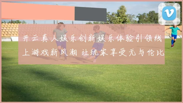 开云真人娱乐创新娱乐体验引领线上游戏新风潮 让玩家享受无与伦比的激情与挑战
