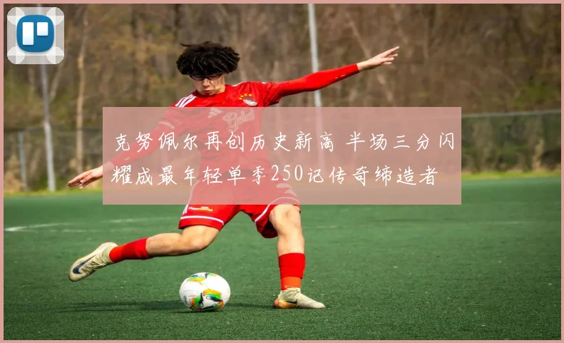 克努佩尔再创历史新高 半场三分闪耀成最年轻单季250记传奇缔造者