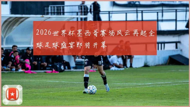 2026世界杯墨西哥赛场风云再起全球足球盛宴即将开幕