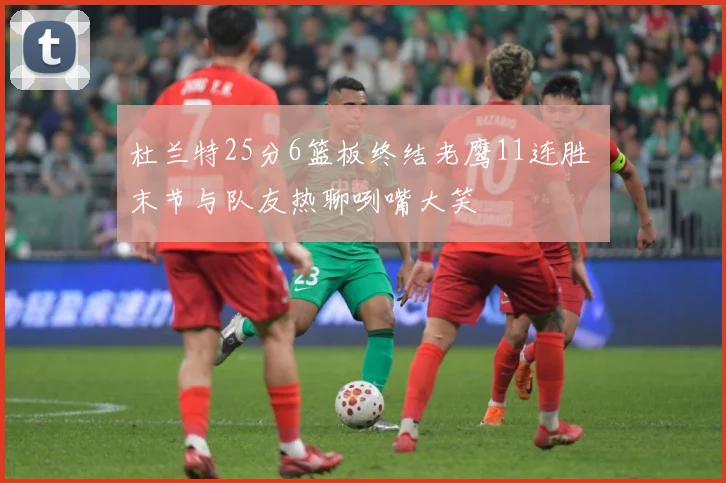 杜兰特25分6篮板终结老鹰11连胜 末节与队友热聊咧嘴大笑