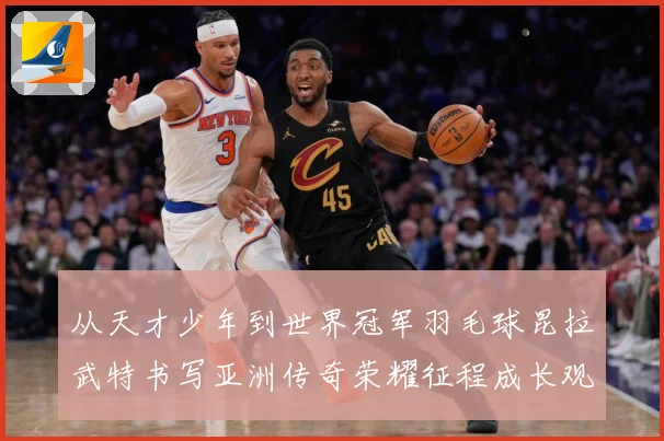 从天才少年到世界冠军羽毛球昆拉武特书写亚洲传奇荣耀征程成长观察
